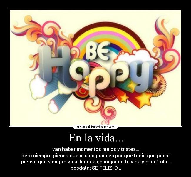 En la vida... - van haber momentos malos y tristes...
pero siempre piensa que si algo pasa es por que tenia que pasar
piensa que siempre va a llegar algo mejor en tu vida y disfrútala...
posdata: SE FELIZ :D ..