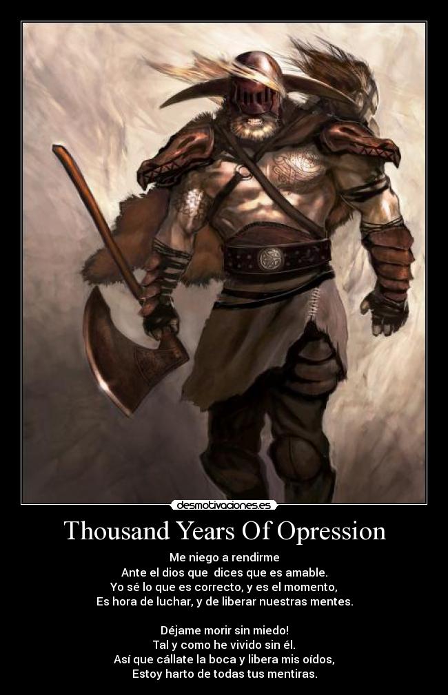 Thousand Years Of Opression - Me niego a rendirme
Ante el dios que dices que es amable.
Yo sé lo que es correcto, y es el momento,
Es hora de luchar, y de liberar nuestras mentes.
Déjame morir sin miedo!
Tal y como he vivido sin él.
Así que cállate la boca y libera mis oídos,
Estoy harto de todas tus mentiras.