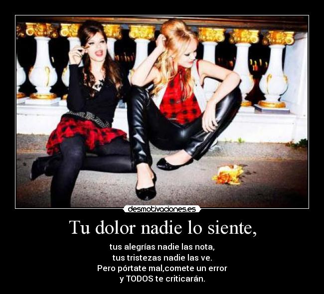 Tu dolor nadie lo siente, - tus alegrías nadie las nota,
tus tristezas nadie las ve.
Pero pórtate mal,comete un error
y TODOS te criticarán.