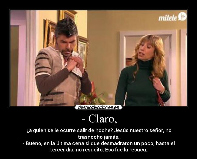 - Claro, - ¿a quien se le ocurre salir de noche? Jesús nuestro señor, no
trasnocho jamás.
- Bueno, en la última cena si que desmadraron un poco, hasta el
tercer día, no resucito. Eso fue la resaca.