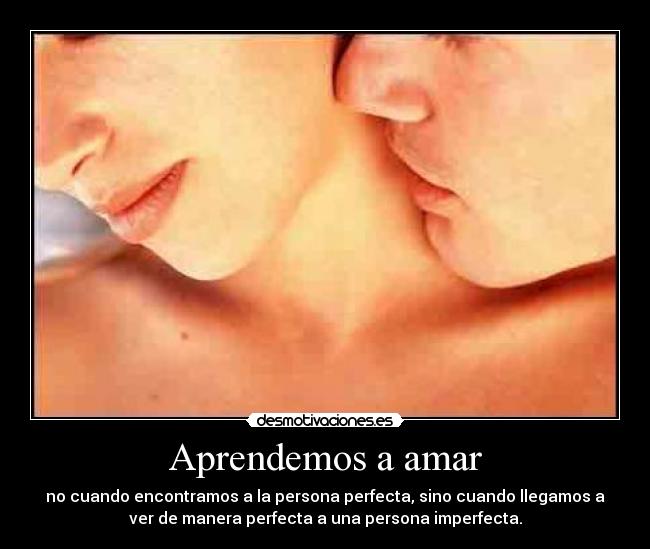 Aprendemos a amar - no cuando encontramos a la persona perfecta, sino cuando llegamos a
ver de manera perfecta a una persona imperfecta.