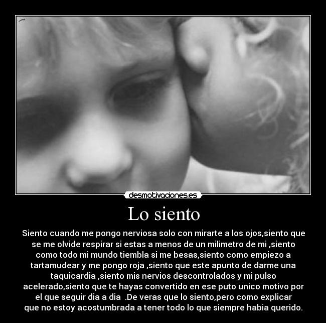 Lo siento - Siento cuando me pongo nerviosa solo con mirarte a los ojos,siento que
se me olvide respirar si estas a menos de un milimetro de mi ,siento
como todo mi mundo tiembla si me besas,siento como empiezo a
tartamudear y me pongo roja ,siento que este apunto de darme una
taquicardia ,siento mis nervios descontrolados y mi pulso
acelerado,siento que te hayas convertido en ese puto unico motivo por
el que seguir dia a dia  .De veras que lo siento,pero como explicar
que no estoy acostumbrada a tener todo lo que siempre habia querido.