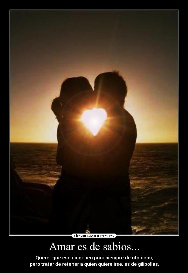 Amar es de sabios... - Querer que ese amor sea para siempre de utópicos,
pero tratar de retener a quien quiere irse, es de gilipollas.