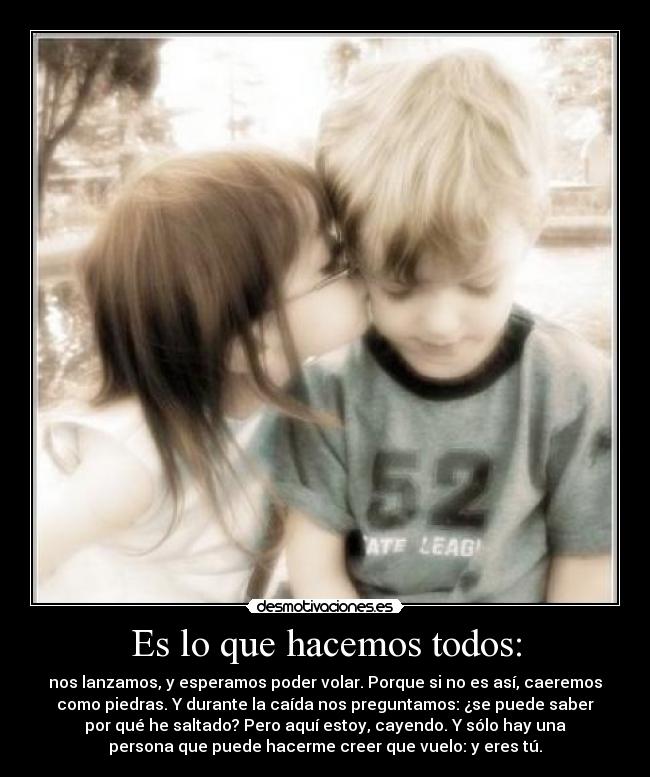 Es lo que hacemos todos: - nos lanzamos, y esperamos poder volar. Porque si no es así, caeremos
como piedras. Y durante la caída nos preguntamos: ¿se puede saber
por qué he saltado? Pero aquí estoy, cayendo. Y sólo hay una
persona que puede hacerme creer que vuelo: y eres tú.
