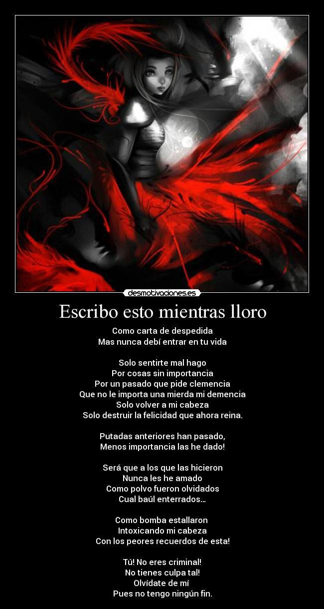 Escribo esto mientras lloro - Como carta de despedida
Mas nunca debí entrar en tu vida
Solo sentirte mal hago
Por cosas sin importancia
Por un pasado que pide clemencia
Que no le importa una mierda mi demencia
Solo volver a mi cabeza
Solo destruir la felicidad que ahora reina.
Putadas anteriores han pasado,
Menos importancia las he dado!
Será que a los que las hicieron
Nunca les he amado
Como polvo fueron olvidados
Cual baúl enterrados…
Como bomba estallaron
Intoxicando mi cabeza
Con los peores recuerdos de esta!
Tú! No eres criminal!
No tienes culpa tal!
Olvídate de mí
Pues no tengo ningún fin.