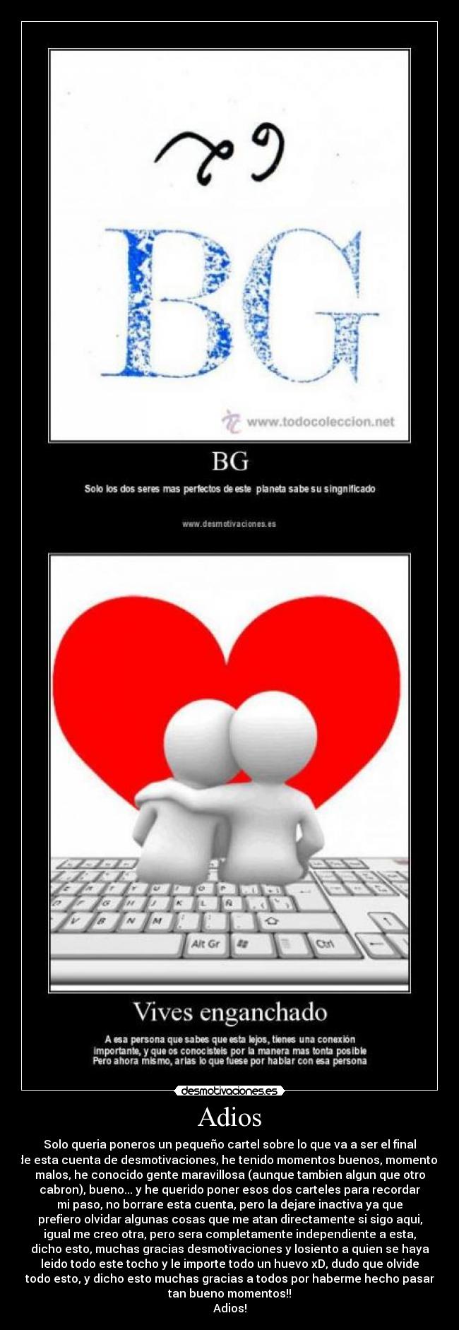 Adios - Solo queria poneros un pequeño cartel sobre lo que va a ser el final
de esta cuenta de desmotivaciones, he tenido momentos buenos, momentos
malos, he conocido gente maravillosa (aunque tambien algun que otro
cabron), bueno... y he querido poner esos dos carteles para recordar
mi paso, no borrare esta cuenta, pero la dejare inactiva ya que
prefiero olvidar algunas cosas que me atan directamente si sigo aqui,
igual me creo otra, pero sera completamente independiente a esta,
dicho esto, muchas gracias desmotivaciones y losiento a quien se haya
leido todo este tocho y le importe todo un huevo xD, dudo que olvide
todo esto, y dicho esto muchas gracias a todos por haberme hecho pasar
tan bueno momentos!!
Adios!