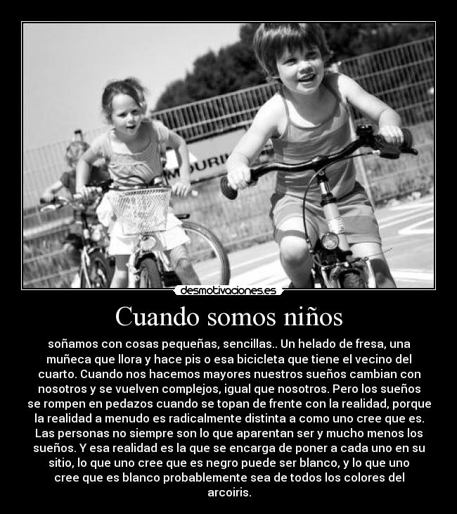 Cuando somos niños - soñamos con cosas pequeñas, sencillas.. Un helado de fresa, una
muñeca que llora y hace pis o esa bicicleta que tiene el vecino del
cuarto. Cuando nos hacemos mayores nuestros sueños cambian con
nosotros y se vuelven complejos, igual que nosotros. Pero los sueños
se rompen en pedazos cuando se topan de frente con la realidad, porque
la realidad a menudo es radicalmente distinta a como uno cree que es.
Las personas no siempre son lo que aparentan ser y mucho menos los
sueños. Y esa realidad es la que se encarga de poner a cada uno en su
sitio, lo que uno cree que es negro puede ser blanco, y lo que uno
cree que es blanco probablemente sea de todos los colores del
arcoiris.