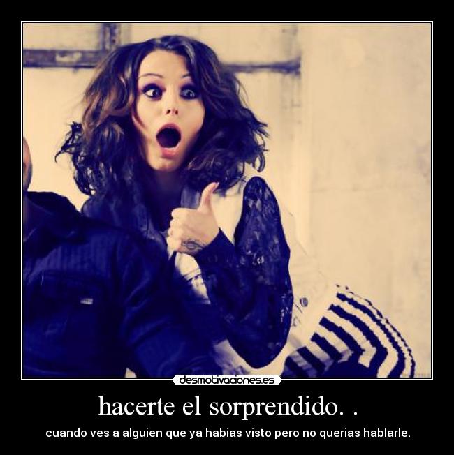 hacerte el sorprendido. . - cuando ves a alguien que ya habias visto pero no querias hablarle.