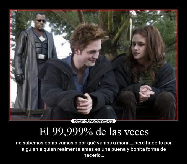 El 99,999% de las veces - no sabemos como vamos o por qué vamos a morir.....pero hacerlo por
alguien a quien realmente amas es una buena y bonita forma de
hacerlo...