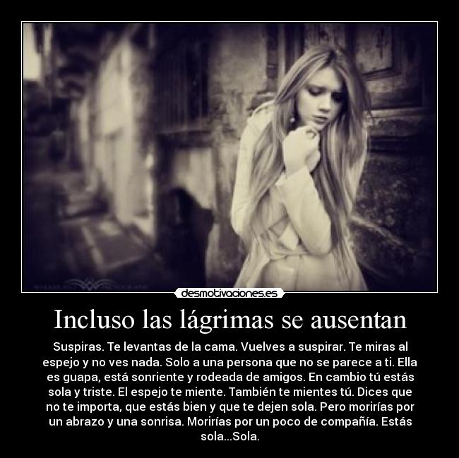 Incluso las lágrimas se ausentan - Suspiras. Te levantas de la cama. Vuelves a suspirar. Te miras al
espejo y no ves nada. Solo a una persona que no se parece a ti. Ella
es guapa, está sonriente y rodeada de amigos. En cambio tú estás
sola y triste. El espejo te miente. También te mientes tú. Dices que
no te importa, que estás bien y que te dejen sola. Pero morirías por
un abrazo y una sonrisa. Morirías por un poco de compañía. Estás
sola...Sola.