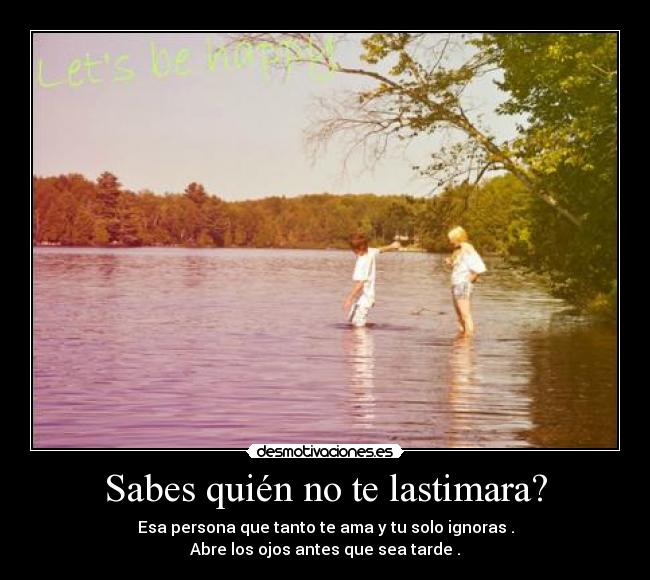 Sabes quién no te lastimara? - Esa persona que tanto te ama y tu solo ignoras .
Abre los ojos antes que sea tarde .