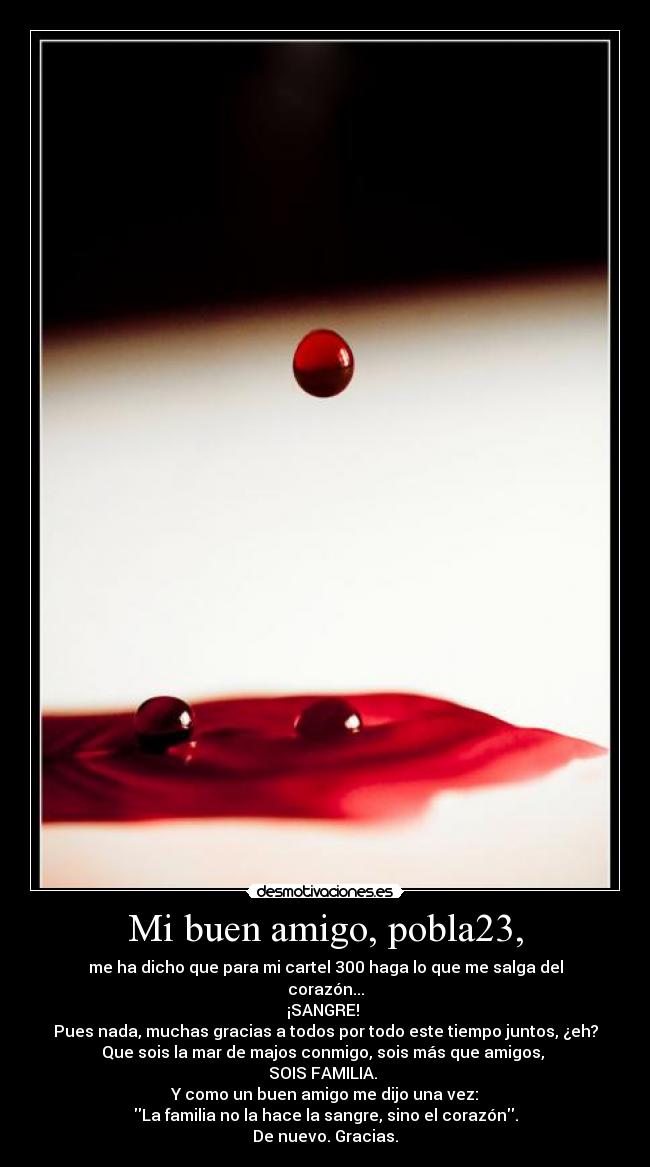 Mi buen amigo, pobla23, - me ha dicho que para mi cartel 300 haga lo que me salga del
corazón...
¡SANGRE! 
Pues nada, muchas gracias a todos por todo este tiempo juntos, ¿eh?
Que sois la mar de majos conmigo, sois más que amigos, 
SOIS FAMILIA. 
Y como un buen amigo me dijo una vez:
La familia no la hace la sangre, sino el corazón.
De nuevo. Gracias.