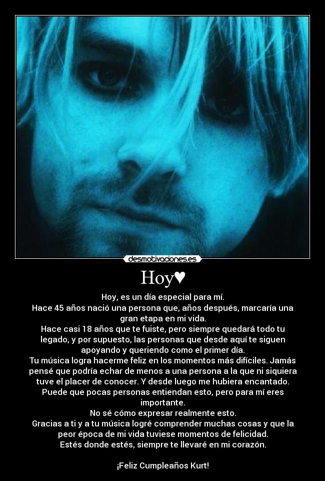 Hoy♥ - Hoy, es un día especial para mí.
Hace 45 años nació una persona que, años después, marcaría una
gran etapa en mi vida.
Hace casi 18 años que te fuiste, pero siempre quedará todo tu
legado, y por supuesto, las personas que desde aquí te siguen
apoyando y queriendo como el primer día.
Tu música logra hacerme feliz en los momentos más difíciles. Jamás
pensé que podría echar de menos a una persona a la que ni siquiera
tuve el placer de conocer. Y desde luego me hubiera encantado.
Puede que pocas personas entiendan esto, pero para mí eres
importante.
No sé cómo expresar realmente esto.
Gracias a ti y a tu música logré comprender muchas cosas y que la
peor época de mi vida tuviese momentos de felicidad.
Estés donde estés, siempre te llevaré en mi corazón.

¡Feliz Cumpleaños Kurt!♥