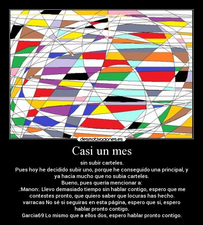 Casi un mes - sin subir carteles.
Pues hoy he decidido subir uno, porque he conseguido una principal, y
ya hacia mucho que no subia carteles.
Bueno, pues quería mencionar a:
.:Manon:. Llevo demasiado tiempo sin hablar contigo, espero que me
contestes pronto, que quiero saber que locuras has hecho.
varracas No sé si seguiras en esta página, espero que si, espero
hablar pronto contigo.
Garcia69 Lo mismo que a ellos dos, espero hablar pronto contigo.