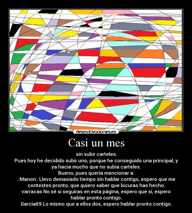 Casi un mes - sin subir carteles.
Pues hoy he decidido subir uno, porque he conseguido una principal, y
ya hacia mucho que no subia carteles.
Bueno, pues quería mencionar a:
.:Manon:. Llevo demasiado tiempo sin hablar contigo, espero que me
contestes pronto, que quiero saber que locuras has hecho.
varracas No sé si seguiras en esta página, espero que si, espero
hablar pronto contigo.
Garcia69 Lo mismo que a ellos dos, espero hablar pronto contigo.