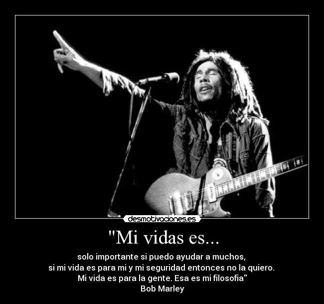 Mi vidas es... - solo importante si puedo ayudar a muchos,
si mi vida es para mi y mi seguridad entonces no la quiero.
Mi vida es para la gente. Esa es mi filosofia
Bob Marley
