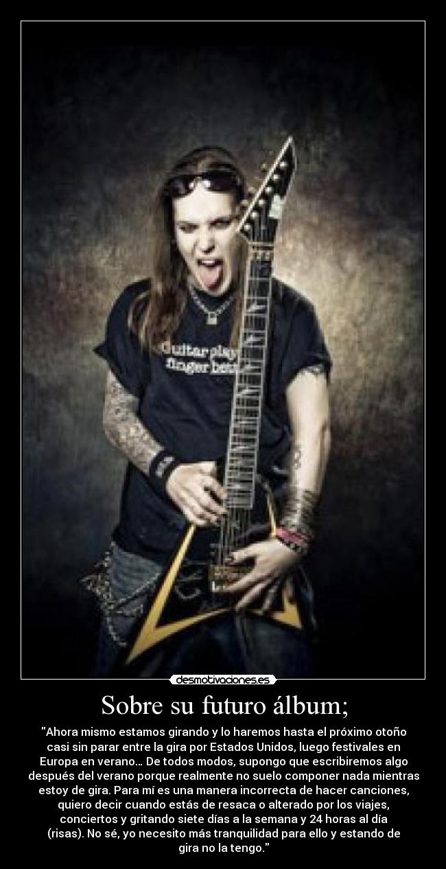 Sobre su futuro álbum; - Ahora mismo estamos girando y lo haremos hasta el próximo otoño
casi sin parar entre la gira por Estados Unidos, luego festivales en
Europa en verano… De todos modos, supongo que escribiremos algo
después del verano porque realmente no suelo componer nada mientras
estoy de gira. Para mí es una manera incorrecta de hacer canciones,
quiero decir cuando estás de resaca o alterado por los viajes,
conciertos y gritando siete días a la semana y 24 horas al día
(risas). No sé, yo necesito más tranquilidad para ello y estando de
gira no la tengo.