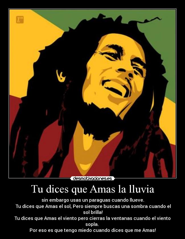Tu dices que Amas la lluvia - sin embargo usas un paraguas cuando llueve.
Tu dices que Amas el sol, Pero siempre buscas una sombra cuando el sol brilla!
Tu dices que Amas el viento pero cierras la ventanas cuando el viento sopla.
Por eso es que tengo miedo cuando dices que me Amas!