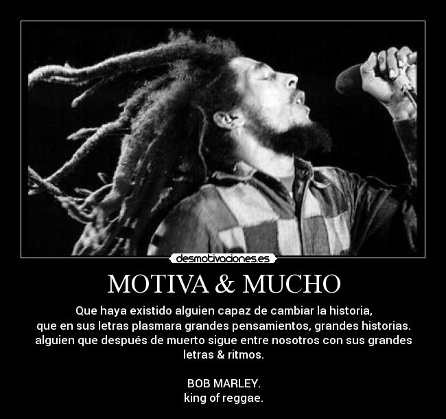 MOTIVA & MUCHO - Que haya existido alguien capaz de cambiar la historia,
que en sus letras plasmara grandes pensamientos, grandes historias.
alguien que después de muerto sigue entre nosotros con sus grandes letras & ritmos.
BOB MARLEY.
king of reggae.