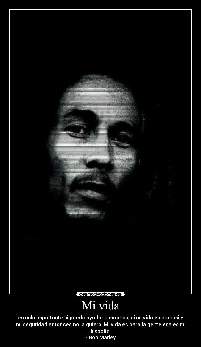 Mi vida - es solo importante si puedo ayudar a muchos, si mi vida es para mi y
mi seguridad entonces no la quiero. Mi vida es para la gente esa es mi
filosofía.
- Bob Marley