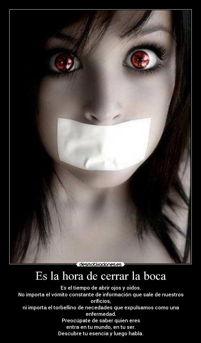 Es la hora de cerrar la boca - Es el tiempo de abrir ojos y oidos.
No importa el vómito constante de información que sale de nuestros orificios,
ni importa el torbellino de necedades que expulsamos como una enfermedad.
Preocúpate de saber quien eres
entra en tu mundo, en tu ser.
Descubre tu esencia y luego habla.