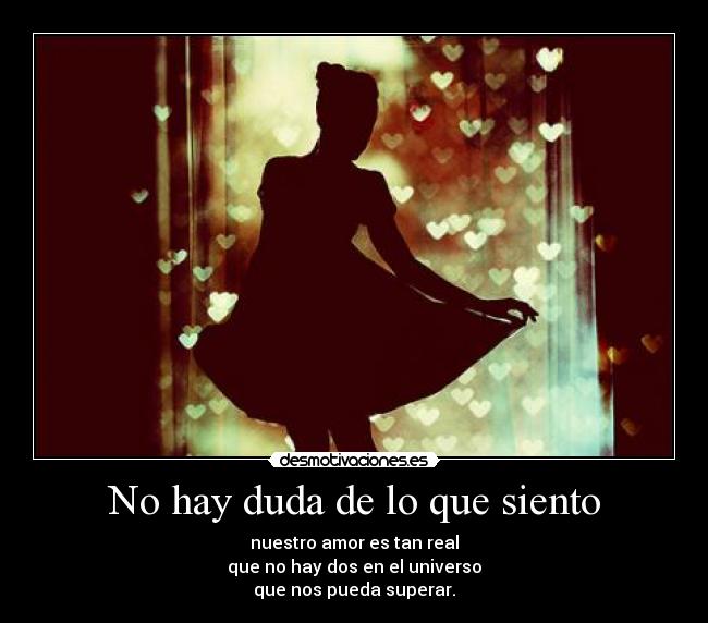 No hay duda de lo que siento - nuestro amor es tan real
que no hay dos en el universo
que nos pueda superar.