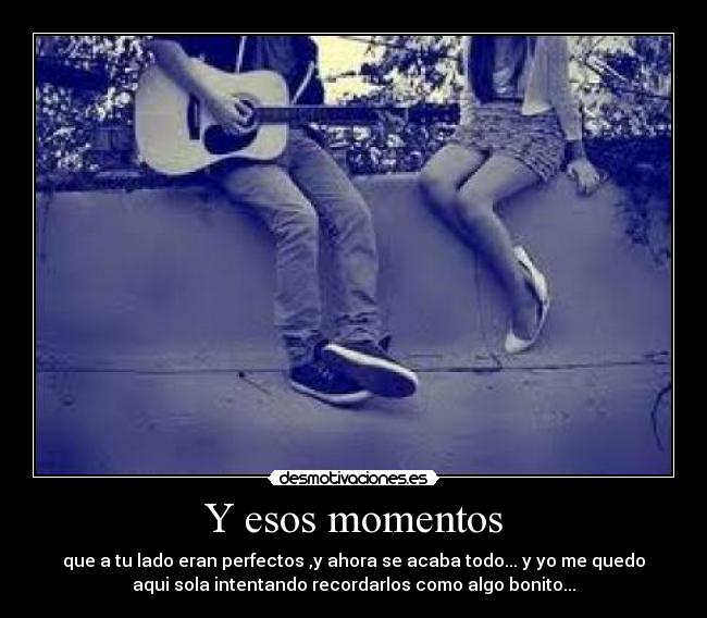 Y esos momentos - que a tu lado eran perfectos ,y ahora se acaba todo... y yo me quedo
aqui sola intentando recordarlos como algo bonito...