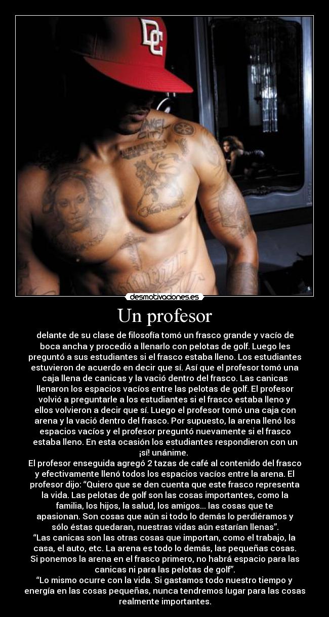 Un profesor - delante de su clase de filosofía tomó un frasco grande y vacío de
boca ancha y procedió a llenarlo con pelotas de golf. Luego les
preguntó a sus estudiantes si el frasco estaba lleno. Los estudiantes
estuvieron de acuerdo en decir que sí. Así que el profesor tomó una
caja llena de canicas y la vació dentro del frasco. Las canicas
llenaron los espacios vacíos entre las pelotas de golf. El profesor
volvió a preguntarle a los estudiantes si el frasco estaba lleno y
ellos volvieron a decir que sí. Luego el profesor tomó una caja con
arena y la vació dentro del frasco. Por supuesto, la arena llenó los
espacios vacíos y el profesor preguntó nuevamente si el frasco
estaba lleno. En esta ocasión los estudiantes respondieron con un
¡sí! unánime. 
El profesor enseguida agregó 2 tazas de café al contenido del frasco
y efectivamente llenó todos los espacios vacíos entre la arena. El
profesor dijo: “Quiero que se den cuenta que este frasco representa
la vida. Las pelotas de golf son las cosas importantes, como la
familia, los hijos, la salud, los amigos... las cosas que te
apasionan. Son cosas que aún si todo lo demás lo perdiéramos y
sólo éstas quedaran, nuestras vidas aún estarían llenas”.
“Las canicas son las otras cosas que importan, como el trabajo, la
casa, el auto, etc. La arena es todo lo demás, las pequeñas cosas.
Si ponemos la arena en el frasco primero, no habrá espacio para las
canicas ni para las pelotas de golf”.
“Lo mismo ocurre con la vida. Si gastamos todo nuestro tiempo y
energía en las cosas pequeñas, nunca tendremos lugar para las cosas
realmente importantes.