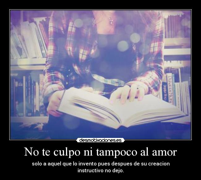 No te culpo ni tampoco al amor - solo a aquel que lo invento pues despues de su creacion
instructivo no dejo.
