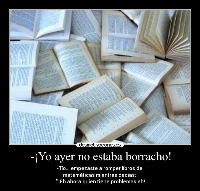 -¡Yo ayer no estaba borracho! - -Tío... empezaste a romper libros de
matemáticas mientras decias:
¡Eh ahora quien tiene problemas eh!