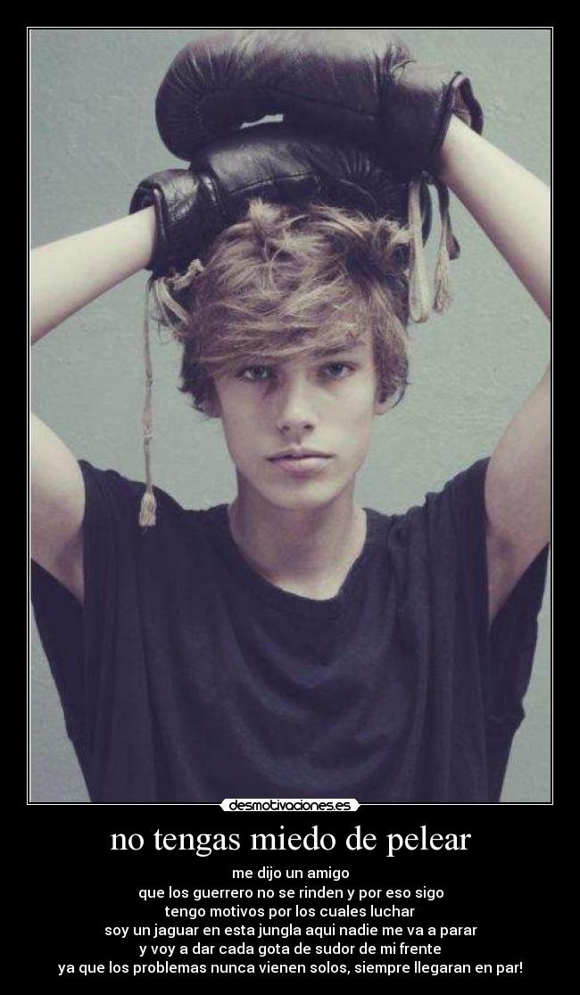 no tengas miedo de pelear - me dijo un amigo
que los guerrero no se rinden y por eso sigo
tengo motivos por los cuales luchar
soy un jaguar en esta jungla aqui nadie me va a parar
y voy a dar cada gota de sudor de mi frente
ya que los problemas nunca vienen solos, siempre llegaran en par!