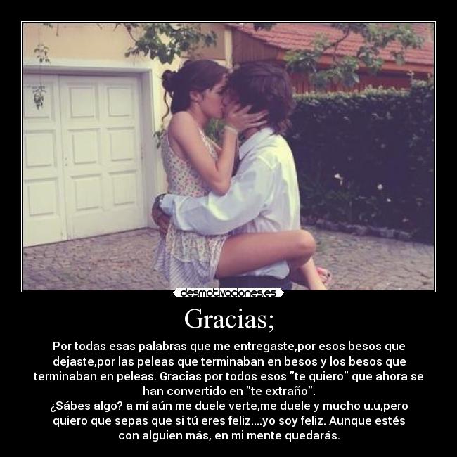 Gracias; - Por todas esas palabras que me entregaste,por esos besos que
dejaste,por las peleas que terminaban en besos y los besos que
terminaban en peleas. Gracias por todos esos te quiero que ahora se
han convertido en te extraño.
¿Sábes algo? a mí aún me duele verte,me duele y mucho u.u,pero
quiero que sepas que si tú eres feliz....yo soy feliz. Aunque estés
con alguien más, en mi mente quedarás.