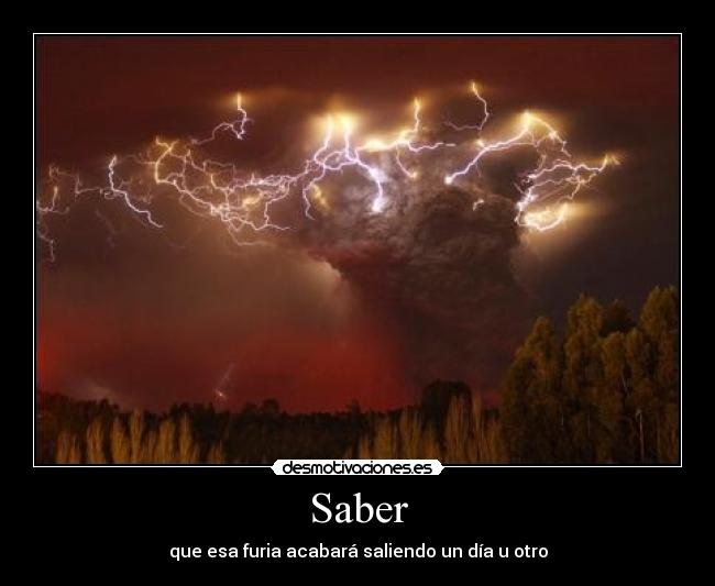 Saber - que esa furia acabará saliendo un día u otro