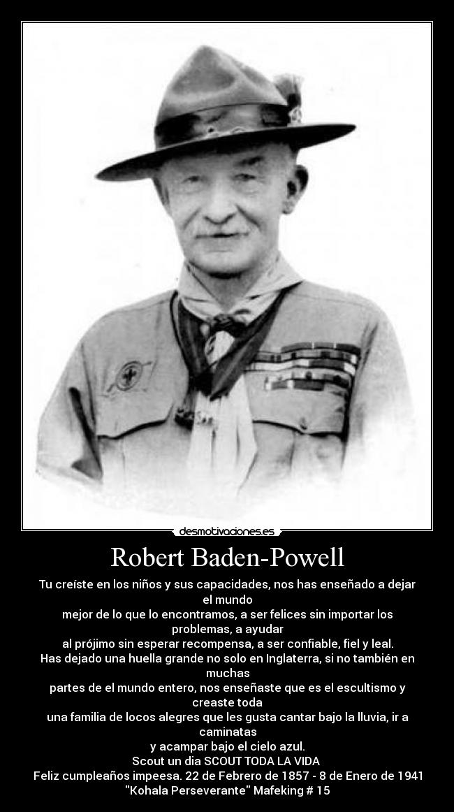 Robert Baden-Powell - Tu creíste en los niños y sus capacidades, nos has enseñado a dejar el mundo
mejor de lo que lo encontramos, a ser felices sin importar los problemas, a ayudar
al prójimo sin esperar recompensa, a ser confiable, fiel y leal.
Has dejado una huella grande no solo en Inglaterra, si no también en muchas
partes de el mundo entero, nos enseñaste que es el escultismo y creaste toda
una familia de locos alegres que les gusta cantar bajo la lluvia, ir a caminatas
y acampar bajo el cielo azul.
Scout un dia SCOUT TODA LA VIDA ♥
Feliz cumpleaños impeesa. 22 de Febrero de 1857 - 8 de Enero de 1941
Kohala Perseverante Mafeking # 15