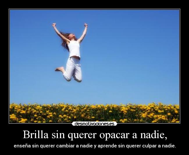 Brilla sin querer opacar a nadie, - enseña sin querer cambiar a nadie y aprende sin querer culpar a nadie.