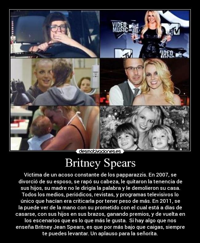 Britney Spears - Víctima de un acoso constante de los papparazzis. En 2007, se
divorció de su esposo, se rapó su cabeza, le quitaron la tenencia de
sus hijos, su madre no le dirigía la palabra y le demolieron su casa.
Todos los medios, periódicos, revistas, y programas televisivos lo
único que hacían era criticarla por tener peso de más. En 2011, se
la puede ver de la mano con su prometido con el cual está a días de
casarse, con sus hijos en sus brazos, ganando premios, y de vuelta en
los escenarios que es lo que más le gusta.  Si hay algo que nos
enseña Britney Jean Spears, es que por más bajo que caigas, siempre
te puedes levantar. Un aplauso para la señorita.