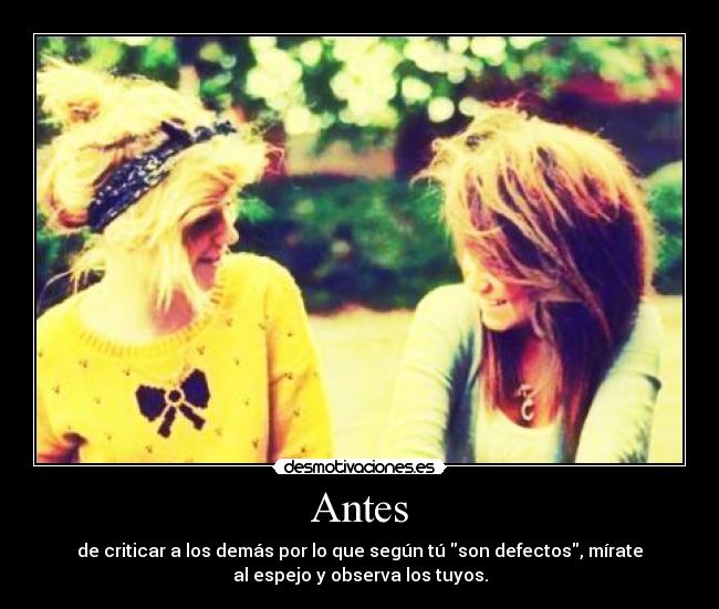 Antes - de criticar a los demás por lo que según tú son defectos, mírate
al espejo y observa los tuyos.
