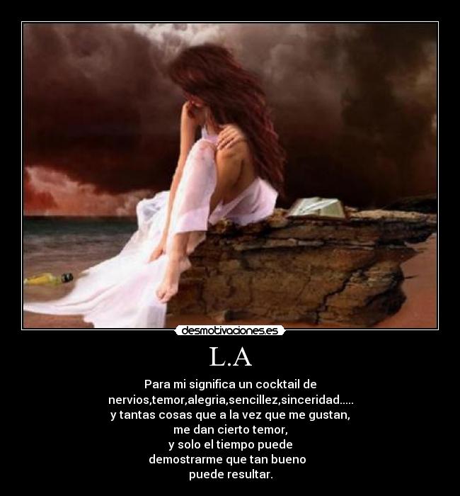 L.A - Para mi significa un cocktail de
nervios,temor,alegria,sencillez,sinceridad.....
y tantas cosas que a la vez que me gustan,
me dan cierto temor,
y solo el tiempo puede
demostrarme que tan bueno
puede resultar.