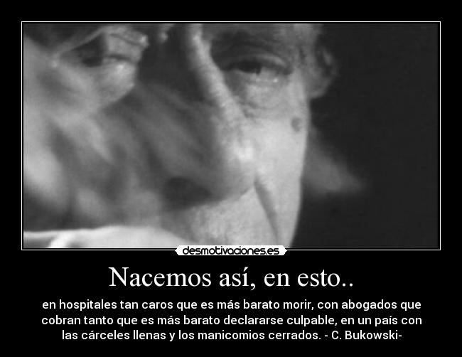 Nacemos así, en esto.. - en hospitales tan caros que es más barato morir, con abogados que
cobran tanto que es más barato declararse culpable, en un país con
las cárceles llenas y los manicomios cerrados. - C. Bukowski-