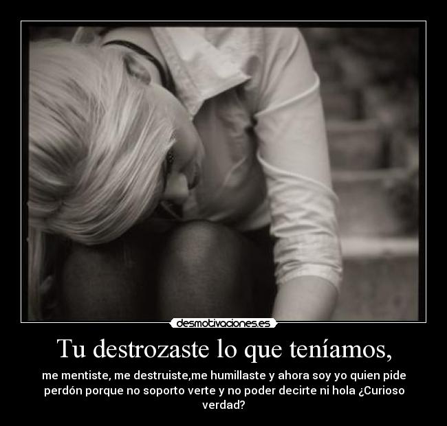 Tu destrozaste lo que teníamos, - me mentiste, me destruiste,me humillaste y ahora soy yo quien pide
perdón porque no soporto verte y no poder decirte ni hola ¿Curioso
verdad?