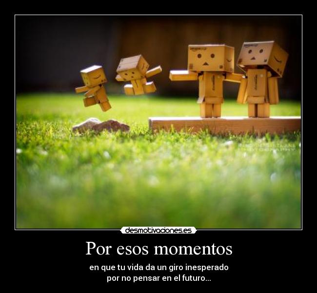Por esos momentos - en que tu vida da un giro inesperado
por no pensar en el futuro...