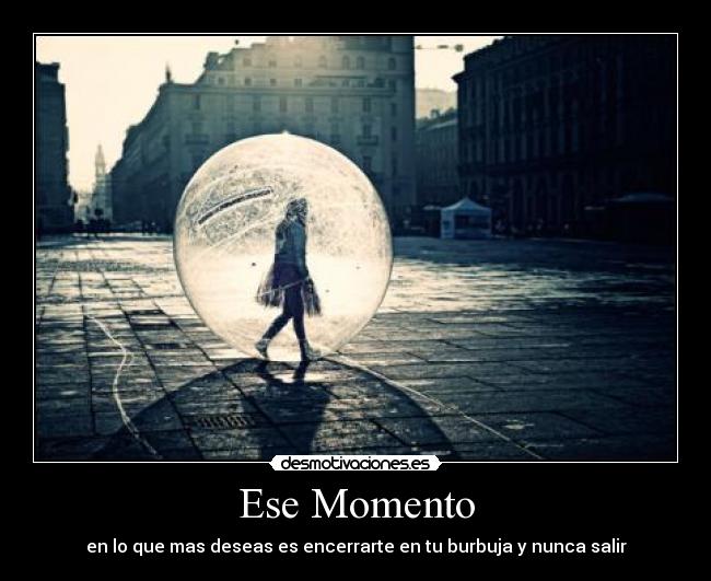Ese Momento - en lo que mas deseas es encerrarte en tu burbuja y nunca salir