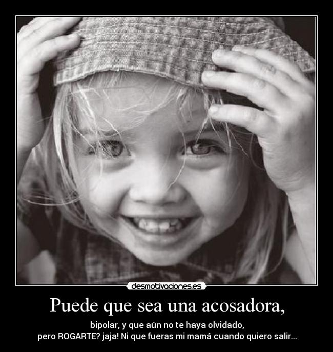 Puede que sea una acosadora, - bipolar, y que aún no te haya olvidado,
pero ROGARTE? jaja! Ni que fueras mi mamá cuando quiero salir...