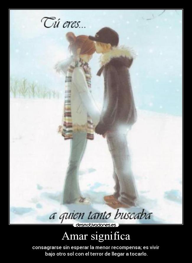 Amar significa - consagrarse sin esperar la menor recompensa; es vivir 
bajo otro sol con el terror de llegar a tocarlo.
