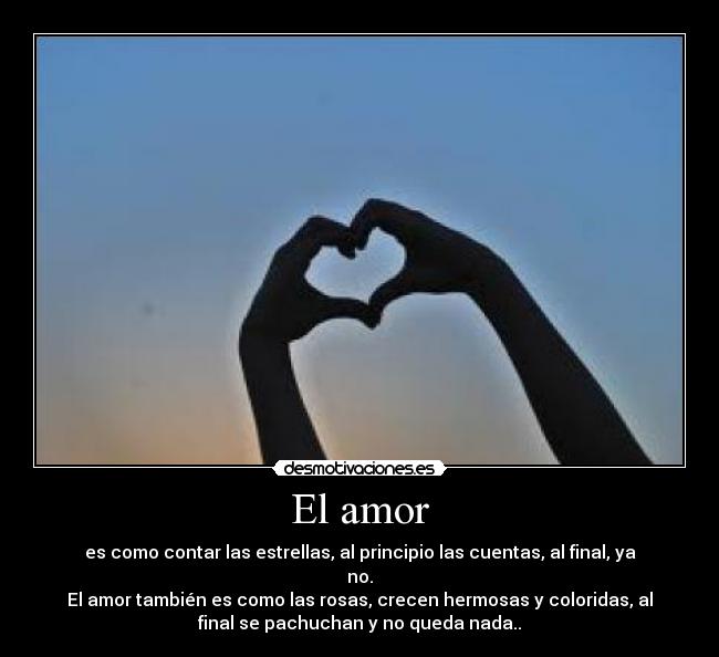 El amor - es como contar las estrellas, al principio las cuentas, al final, ya
no.
El amor también es como las rosas, crecen hermosas y coloridas, al
final se pachuchan y no queda nada..