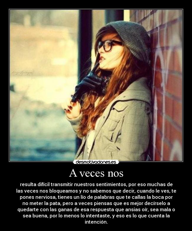 A veces nos - resulta difícil transmitir nuestros sentimientos, por eso muchas de
las veces nos bloqueamos y no sabemos que decir, cuando le ves, te
pones nerviosa, tienes un lío de palabras que te callas la boca por
no meter la pata, pero a veces piensas que es mejor decírselo a
quedarte con las ganas de esa respuesta que ansias oír, sea mala o
sea buena, por lo menos lo intentaste, y eso es lo que cuenta la
intención.