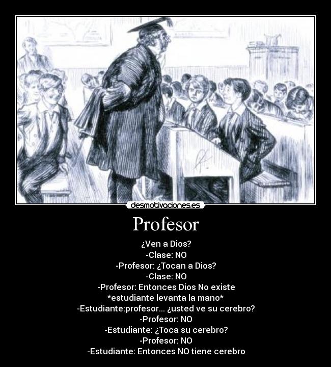 Profesor - ¿Ven a Dios?
-Clase: NO
-Profesor: ¿Tocan a Dios?
-Clase: NO
-Profesor: Entonces Dios No existe
*estudiante levanta la mano*
-Estudiante:profesor... ¿usted ve su cerebro?
-Profesor: NO
-Estudiante: ¿Toca su cerebro?
-Profesor: NO
-Estudiante: Entonces NO tiene cerebro