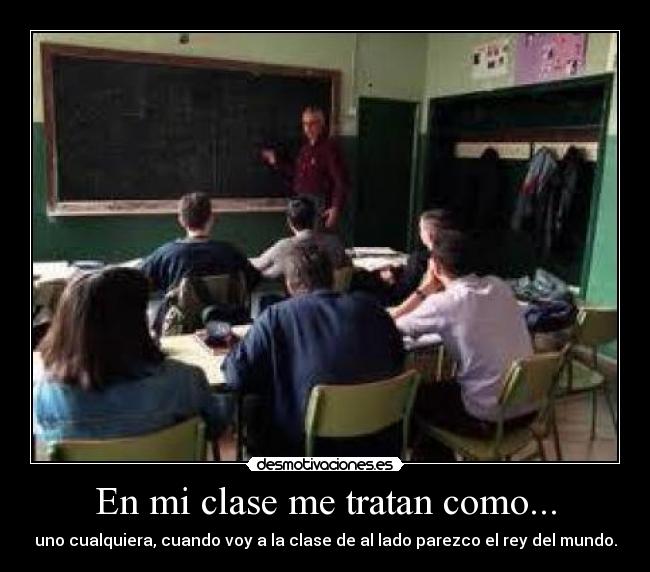En mi clase me tratan como... - uno cualquiera, cuando voy a la clase de al lado parezco el rey del mundo.