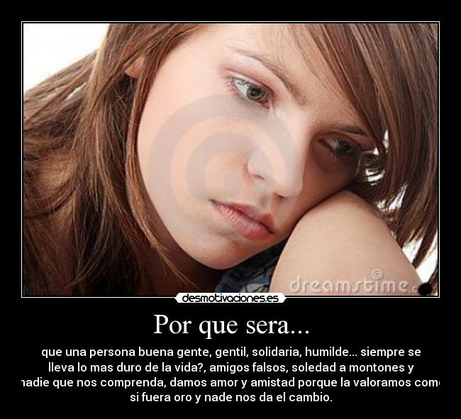 Por que sera... - que una persona buena gente, gentil, solidaria, humilde... siempre se
lleva lo mas duro de la vida?, amigos falsos, soledad a montones y
nadie que nos comprenda, damos amor y amistad porque la valoramos como
si fuera oro y nade nos da el cambio.