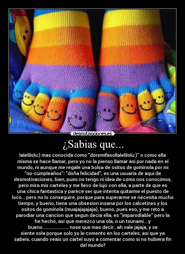¿Sabias que... - lalelilolu:) mas conocida como doremifasollalelilolu:) o como ella
misma se hace llamar, pero yo no la pienso llamar asi por nada en el
mundo, ni aunque me regale una bolsa de ositos de gominola por mi
no-cumpleaños: doña felicidad, es una usuaria de aqui de
desmotivaciones, bien, pues no tengo ni idea de como nos conocimos,
pero mira mis carteles y me llevo de lujo con ella, a parte de que es
una chica fantastica y parece ser que intenta quitarme el puesto de
loco... pero no lo conseguire, porque para superarme se necesita mucho
tiempo, y bueno, tiene una obsesion insana por los calcetines y los
ositos de gominola (muajajajajaja), bueno, pues eso, y me retó a
parodiar una cancion que segun decia ella, es imparodiable pero la
he hecho, asi que merezco una ola, o un tsunami... y
bueno....................... nose que mas decir.. ah vale jajaja, y se
siente sola porque solo yo le comento en los carteles, asi que ya
sabeis, cuando veais un cartel suyo a comentar como si no hubiera fin
del mundo?